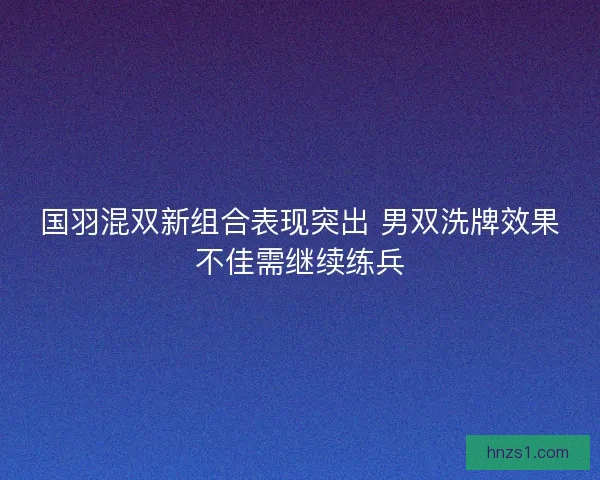 国羽混双新组合表现突出 男双洗牌效果不佳需继续练兵