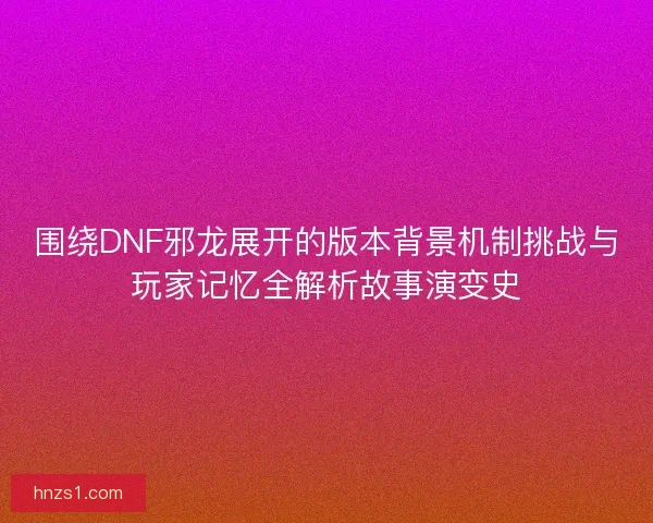 围绕DNF邪龙展开的版本背景机制挑战与玩家记忆全解析故事演变史