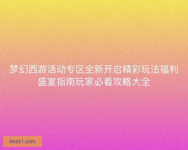 梦幻西游活动专区全新开启精彩玩法福利盛宴指南玩家必看攻略大全