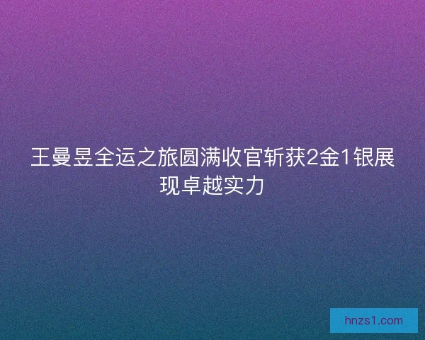 王曼昱全运之旅圆满收官斩获2金1银展现卓越实力