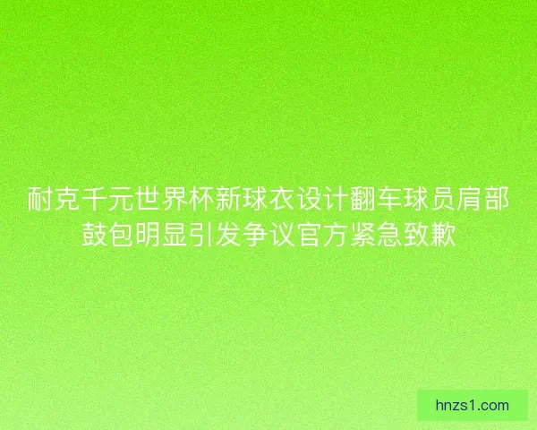 耐克千元世界杯新球衣设计翻车球员肩部鼓包明显引发争议官方紧急致歉