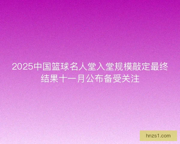 2025中国篮球名人堂入堂规模敲定最终结果十一月公布备受关注