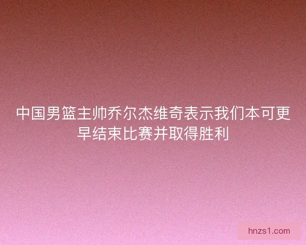 中国男篮主帅乔尔杰维奇表示我们本可更早结束比赛并取得胜利