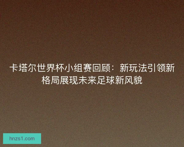 卡塔尔世界杯小组赛回顾：新玩法引领新格局展现未来足球新风貌