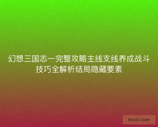 幻想三国志一完整攻略主线支线养成战斗技巧全解析结局隐藏要素
