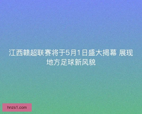 江西赣超联赛将于5月1日盛大揭幕 展现地方足球新风貌