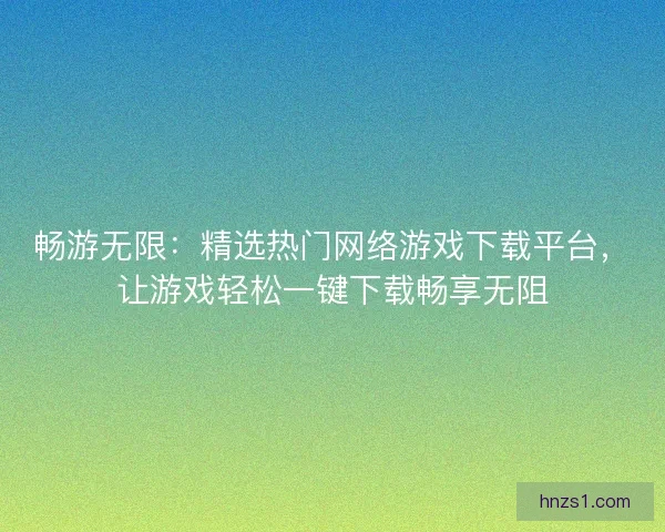 畅游无限：精选热门网络游戏下载平台，让游戏轻松一键下载畅享无阻