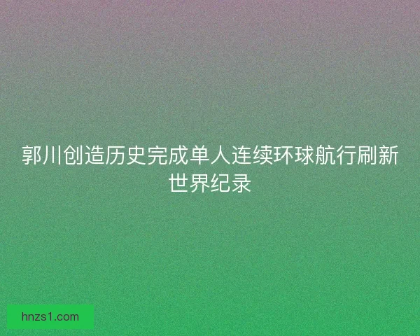郭川创造历史完成单人连续环球航行刷新世界纪录