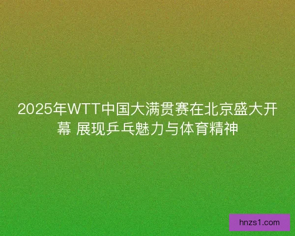 2025年WTT中国大满贯赛在北京盛大开幕 展现乒乓魅力与体育精神