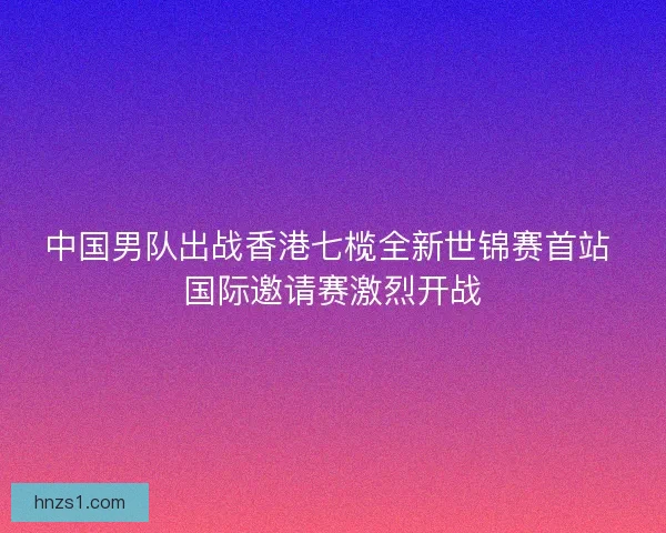 中国男队出战香港七榄全新世锦赛首站 国际邀请赛激烈开战