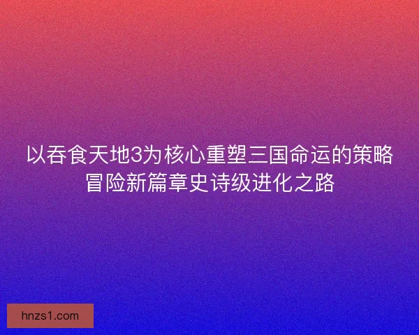 以吞食天地3为核心重塑三国命运的策略冒险新篇章史诗级进化之路