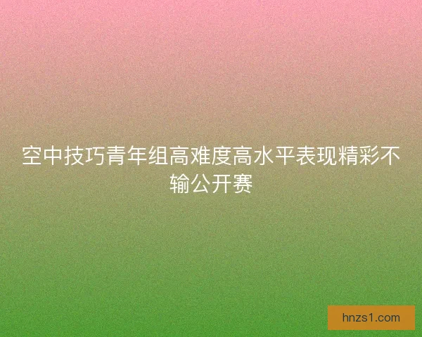 空中技巧青年组高难度高水平表现精彩不输公开赛