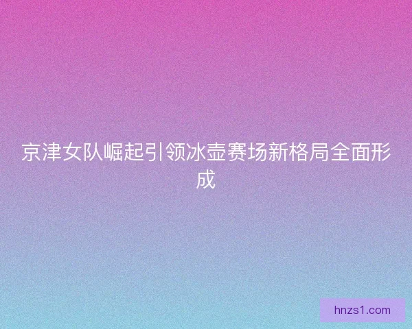 京津女队崛起引领冰壶赛场新格局全面形成