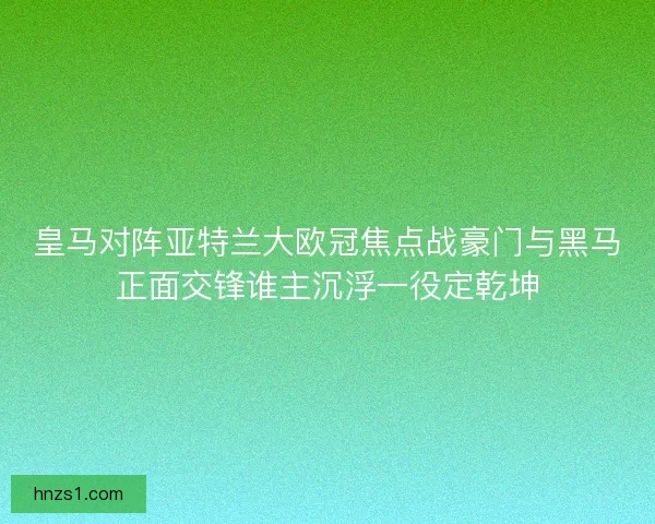 皇马对阵亚特兰大欧冠焦点战豪门与黑马正面交锋谁主沉浮一役定乾坤