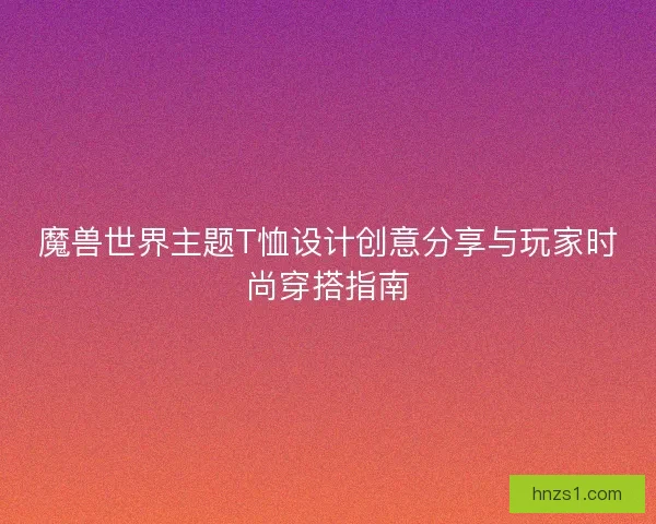 魔兽世界主题T恤设计创意分享与玩家时尚穿搭指南
