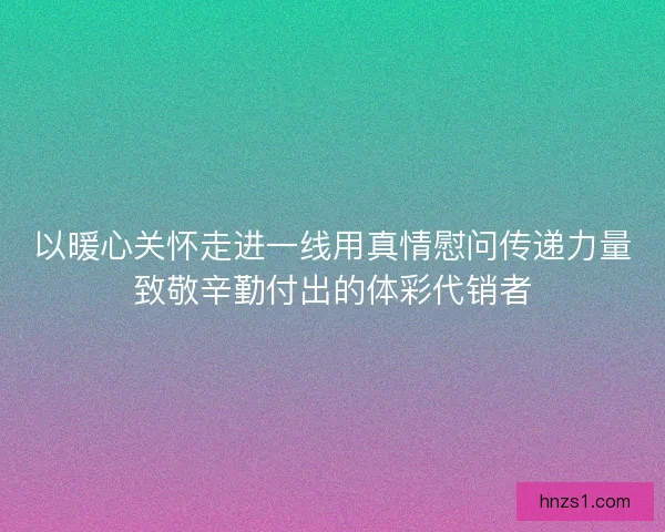 以暖心关怀走进一线用真情慰问传递力量致敬辛勤付出的体彩代销者