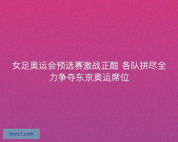 女足奥运会预选赛激战正酣 各队拼尽全力争夺东京奥运席位