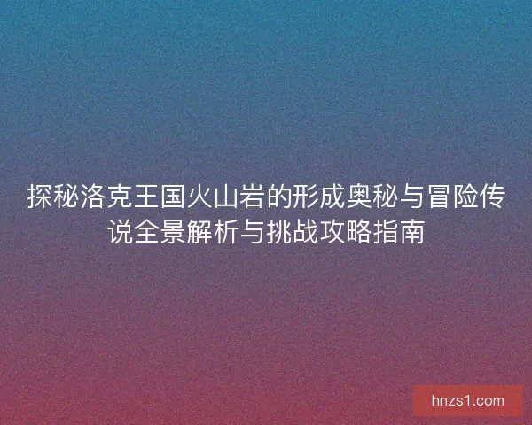 探秘洛克王国火山岩的形成奥秘与冒险传说全景解析与挑战攻略指南