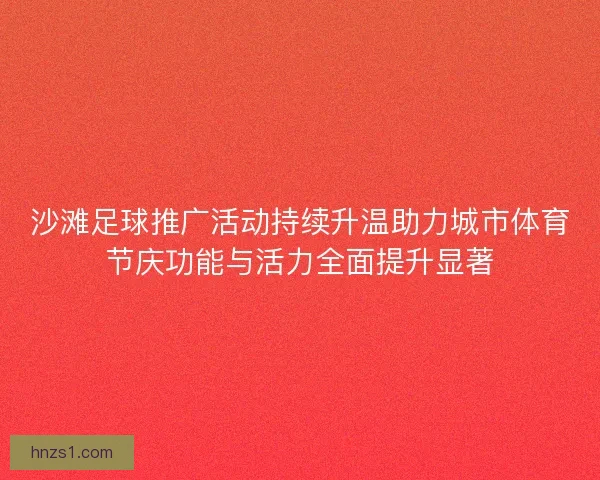 沙滩足球推广活动持续升温助力城市体育节庆功能与活力全面提升显著