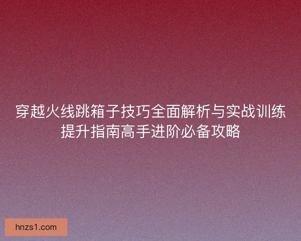 穿越火线跳箱子技巧全面解析与实战训练提升指南高手进阶必备攻略