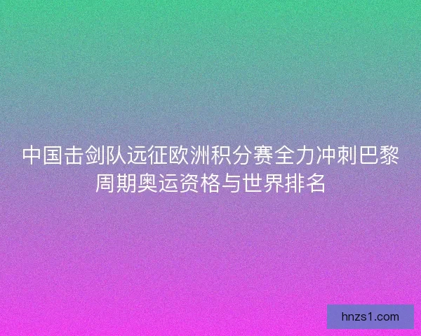 中国击剑队远征欧洲积分赛全力冲刺巴黎周期奥运资格与世界排名