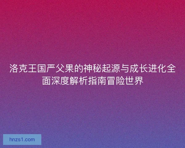 洛克王国严父果的神秘起源与成长进化全面深度解析指南冒险世界