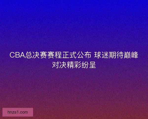 CBA总决赛赛程正式公布 球迷期待巅峰对决精彩纷呈