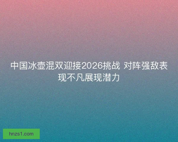 中国冰壶混双迎接2026挑战 对阵强敌表现不凡展现潜力