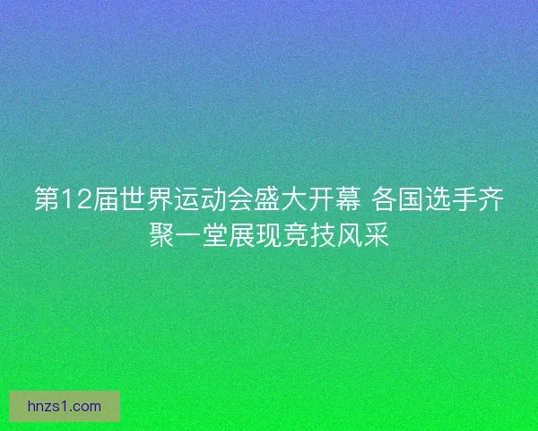第12届世界运动会盛大开幕 各国选手齐聚一堂展现竞技风采