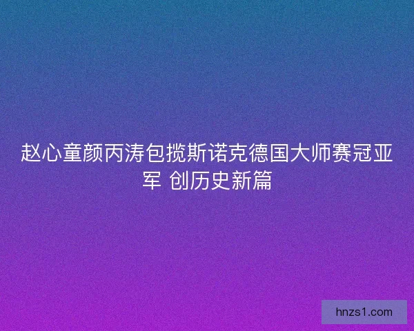 赵心童颜丙涛包揽斯诺克德国大师赛冠亚军 创历史新篇 赵心童颜丙涛包揽斯诺克德国大师赛冠亚军 创历史新篇