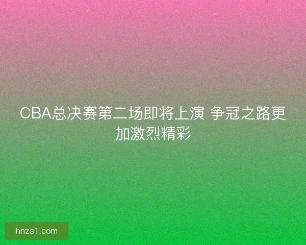 CBA总决赛第二场即将上演 争冠之路更加激烈精彩