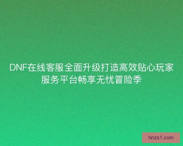 DNF在线客服全面升级打造高效贴心玩家服务平台畅享无忧冒险季