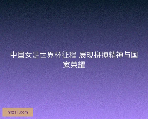 中国女足世界杯征程 展现拼搏精神与国家荣耀