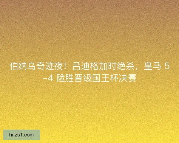 伯纳乌奇迹夜！吕迪格加时绝杀，皇马 5-4 险胜晋级国王杯决赛