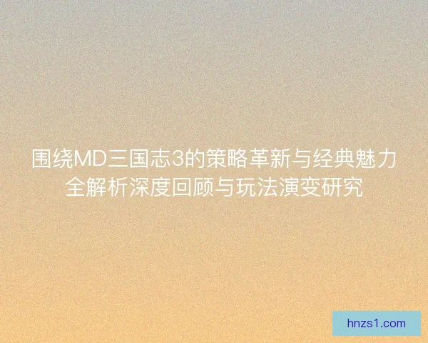 围绕MD三国志3的策略革新与经典魅力全解析深度回顾与玩法演变研究