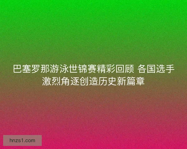 巴塞罗那游泳世锦赛精彩回顾 各国选手激烈角逐创造历史新篇章