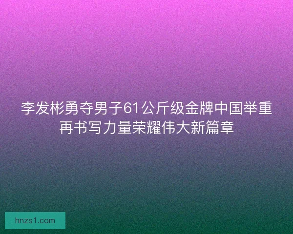 李发彬勇夺男子61公斤级金牌中国举重再书写力量荣耀伟大新篇章