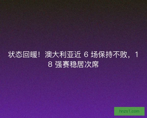 状态回暖！澳大利亚近 6 场保持不败，18 强赛稳居次席