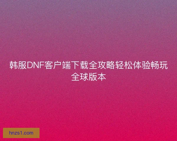 韩服DNF客户端下载全攻略轻松体验畅玩全球版本