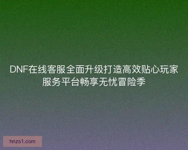 DNF在线客服全面升级打造高效贴心玩家服务平台畅享无忧冒险季