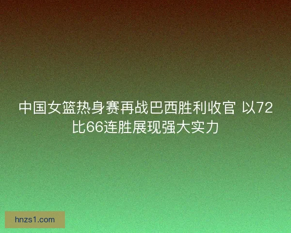 中国女篮热身赛再战巴西胜利收官 以72比66连胜展现强大实力
