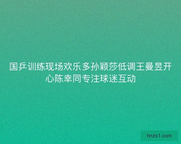 国乒训练现场欢乐多孙颖莎低调王曼昱开心陈幸同专注球迷互动