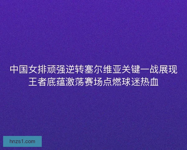中国女排顽强逆转塞尔维亚关键一战展现王者底蕴激荡赛场点燃球迷热血