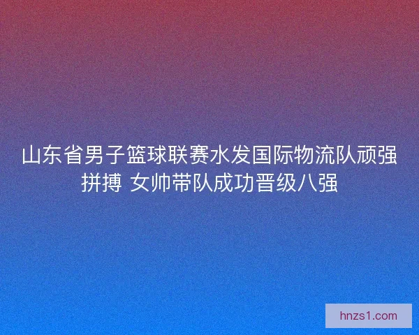 山东省男子篮球联赛水发国际物流队顽强拼搏 女帅带队成功晋级八强