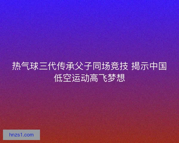 热气球三代传承父子同场竞技 揭示中国低空运动高飞梦想